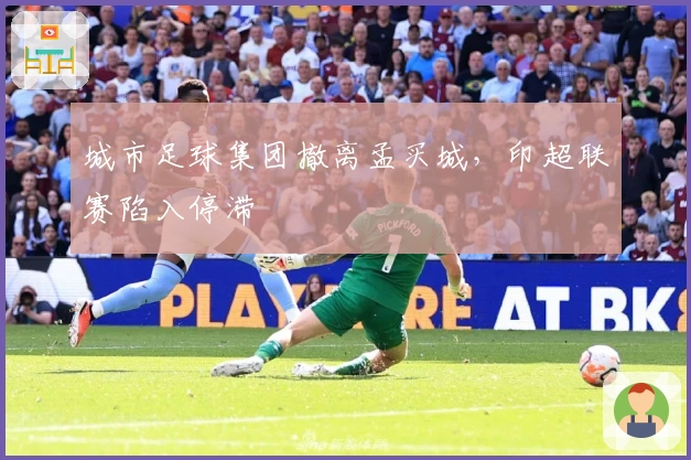 城市足球集团撤离孟买城，印超联赛陷入停滞