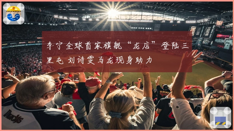 李宁全球首家旗舰“龙店”登陆三里屯 刘诗雯马龙现身助力