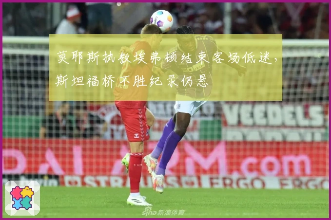 莫耶斯执教埃弗顿结束客场低迷，斯坦福桥不胜纪录仍悬