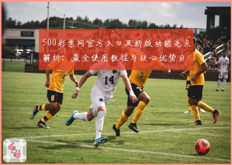 500彩票网官方入口及新版功能亮点解析：最全使用教程与核心优势分析