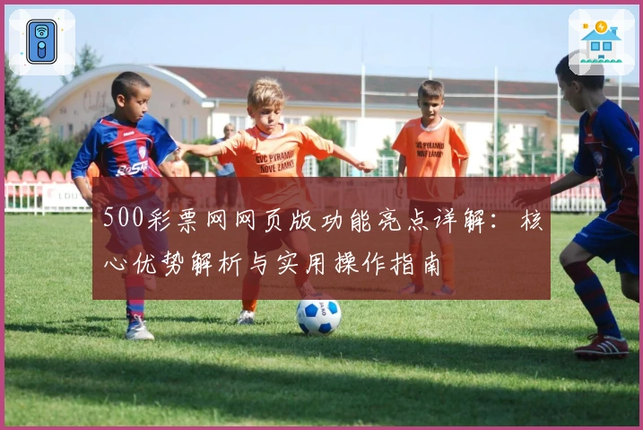 500彩票网网页版功能亮点详解：核心优势解析与实用操作指南