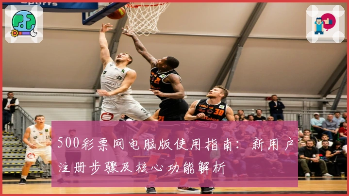 500彩票网电脑版使用指南：新用户注册步骤及核心功能解析