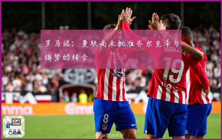 罗马诺：曼联尚未批准齐尔克泽与梅努的转会