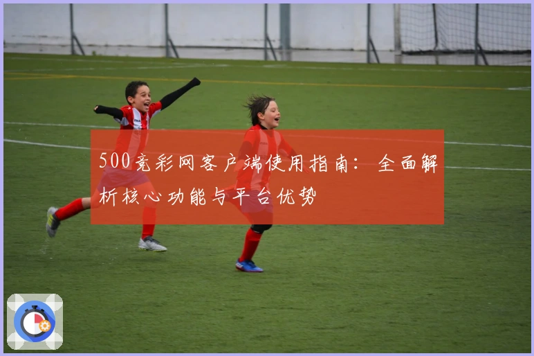 500竞彩网客户端使用指南：全面解析核心功能与平台优势