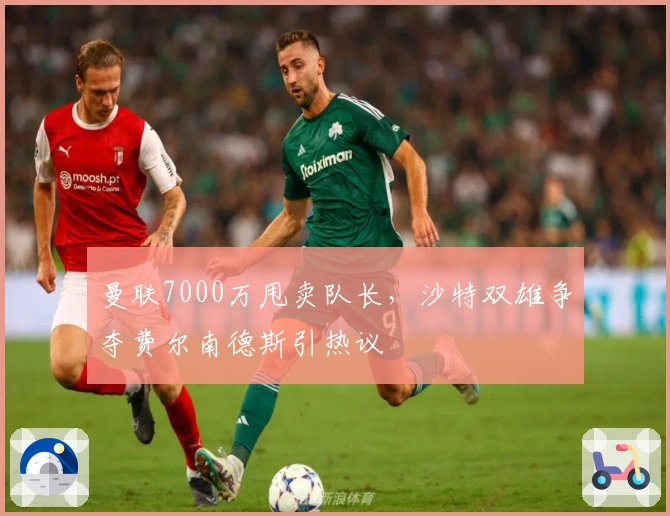 曼联7000万甩卖队长，沙特双雄争夺费尔南德斯引热议