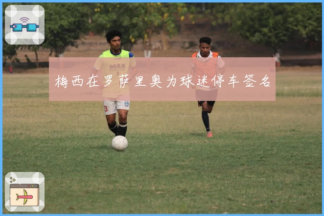 梅西在罗萨里奥为球迷停车签名