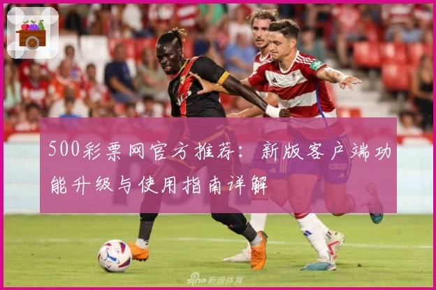 500彩票网官方推荐：新版客户端功能升级与使用指南详解