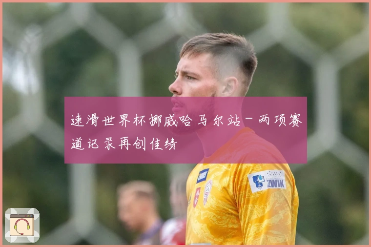 速滑世界杯挪威哈马尔站 - 两项赛道记录再创佳绩