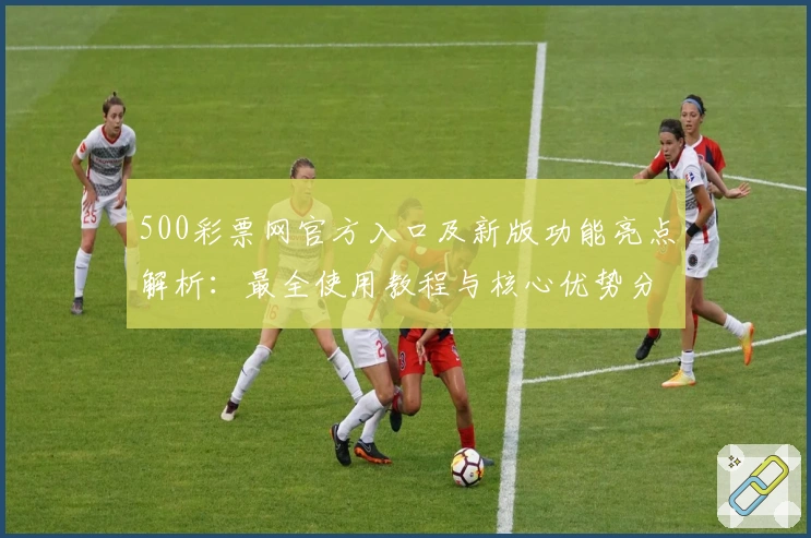 500彩票网官方入口及新版功能亮点解析：最全使用教程与核心优势分析