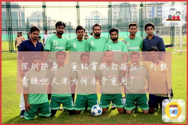 深圳热身，董铭霄改打接应！外教青睐但天津为何未予重用？