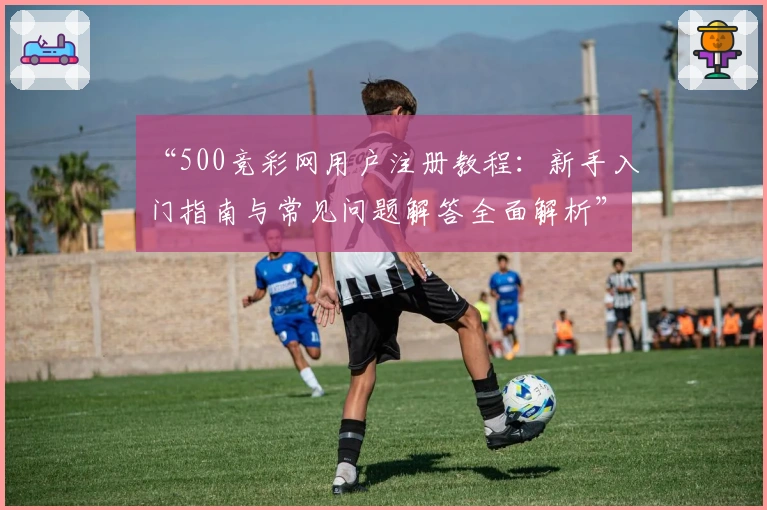 “500竞彩网用户注册教程：新手入门指南与常见问题解答全面解析”