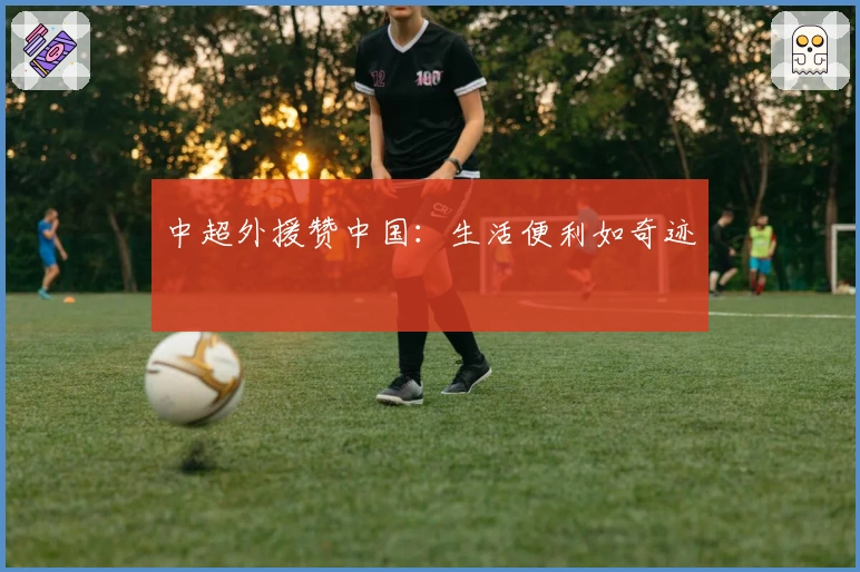 中超外援赞中国：生活便利如奇迹