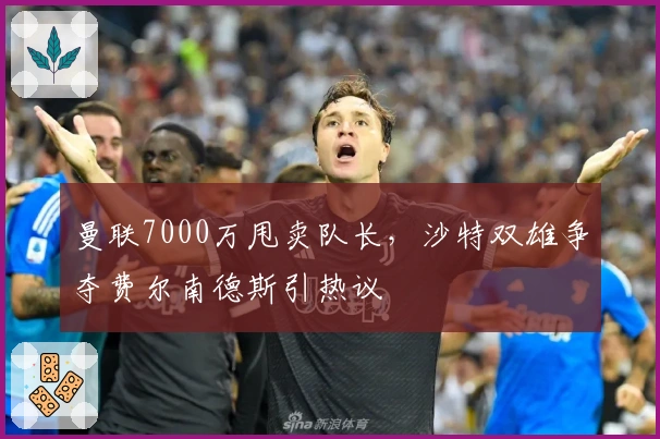曼联7000万甩卖队长，沙特双雄争夺费尔南德斯引热议