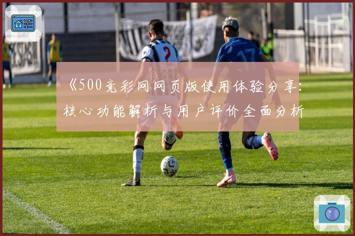 《500竞彩网网页版使用体验分享：核心功能解析与用户评价全面分析》