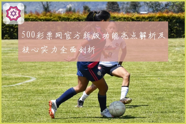 500彩票网官方新版功能亮点解析及核心实力全面剖析