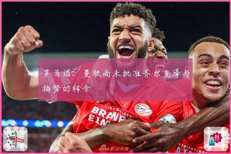 罗马诺：曼联尚未批准齐尔克泽与梅努的转会